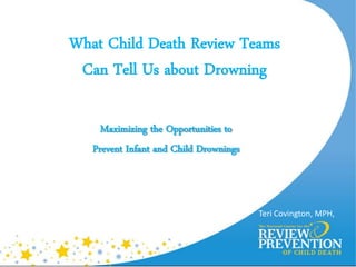 What Child Death Review Teams
 Can Tell Us about Drowning

     Maximizing the Opportunities to
   Prevent Infant and Child Drownings



                                        Teri Covington, MPH,
 