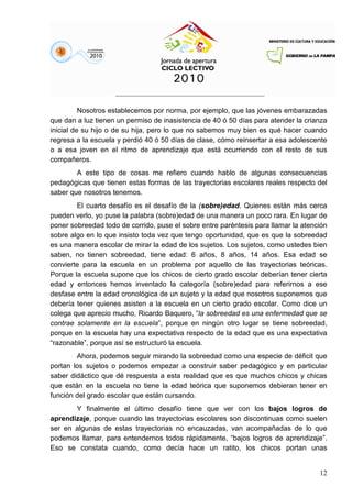 12
Nosotros establecemos por norma, por ejemplo, que las jóvenes embarazadas
que dan a luz tienen un permiso de inasistencia de 40 ó 50 días para atender la crianza
inicial de su hijo o de su hija, pero lo que no sabemos muy bien es qué hacer cuando
regresa a la escuela y perdió 40 ó 50 días de clase, cómo reinsertar a esa adolescente
o a esa joven en el ritmo de aprendizaje que está ocurriendo con el resto de sus
compañeros.
A este tipo de cosas me refiero cuando hablo de algunas consecuencias
pedagógicas que tienen estas formas de las trayectorias escolares reales respecto del
saber que nosotros tenemos.
El cuarto desafío es el desafío de la (sobre)edad. Quienes están más cerca
pueden verlo, yo puse la palabra (sobre)edad de una manera un poco rara. En lugar de
poner sobreedad todo de corrido, puse el sobre entre paréntesis para llamar la atención
sobre algo en lo que insisto toda vez que tengo oportunidad, que es que la sobreedad
es una manera escolar de mirar la edad de los sujetos. Los sujetos, como ustedes bien
saben, no tienen sobreedad, tiene edad: 6 años, 8 años, 14 años. Esa edad se
convierte para la escuela en un problema por aquello de las trayectorias teóricas.
Porque la escuela supone que los chicos de cierto grado escolar deberían tener cierta
edad y entonces hemos inventado la categoría (sobre)edad para referirnos a ese
desfase entre la edad cronológica de un sujeto y la edad que nosotros suponemos que
debería tener quienes asisten a la escuela en un cierto grado escolar. Como dice un
colega que aprecio mucho, Ricardo Baquero, “la sobreedad es una enfermedad que se
contrae solamente en la escuela”, porque en ningún otro lugar se tiene sobreedad,
porque en la escuela hay una expectativa respecto de la edad que es una expectativa
“razonable”, porque así se estructuró la escuela.
Ahora, podemos seguir mirando la sobreedad como una especie de déficit que
portan los sujetos o podemos empezar a construir saber pedagógico y en particular
saber didáctico que dé respuesta a esta realidad que es que muchos chicos y chicas
que están en la escuela no tiene la edad teórica que suponemos debieran tener en
función del grado escolar que están cursando.
Y finalmente el último desafío tiene que ver con los bajos logros de
aprendizaje, porque cuando las trayectorias escolares son discontinuas como suelen
ser en algunas de estas trayectorias no encauzadas, van acompañadas de lo que
podemos llamar, para entendernos todos rápidamente, “bajos logros de aprendizaje”.
Eso se constata cuando, como decía hace un ratito, los chicos portan unas
 