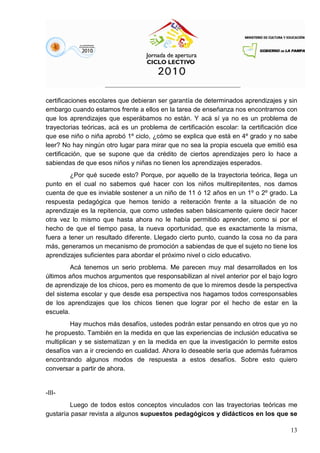13
certificaciones escolares que debieran ser garantía de determinados aprendizajes y sin
embargo cuando estamos frente a ellos en la tarea de enseñanza nos encontramos con
que los aprendizajes que esperábamos no están. Y acá sí ya no es un problema de
trayectorias teóricas, acá es un problema de certificación escolar: la certificación dice
que ese niño o niña aprobó 1º ciclo, ¿cómo se explica que está en 4º grado y no sabe
leer? No hay ningún otro lugar para mirar que no sea la propia escuela que emitió esa
certificación, que se supone que da crédito de ciertos aprendizajes pero lo hace a
sabiendas de que esos niños y niñas no tienen los aprendizajes esperados.
¿Por qué sucede esto? Porque, por aquello de la trayectoria teórica, llega un
punto en el cual no sabemos qué hacer con los niños multirepitentes, nos damos
cuenta de que es inviable sostener a un niño de 11 ó 12 años en un 1º o 2º grado. La
respuesta pedagógica que hemos tenido a reiteración frente a la situación de no
aprendizaje es la repitencia, que como ustedes saben básicamente quiere decir hacer
otra vez lo mismo que hasta ahora no le había permitido aprender, como si por el
hecho de que el tiempo pasa, la nueva oportunidad, que es exactamente la misma,
fuera a tener un resultado diferente. Llegado cierto punto, cuando la cosa no da para
más, generamos un mecanismo de promoción a sabiendas de que el sujeto no tiene los
aprendizajes suficientes para abordar el próximo nivel o ciclo educativo.
Acá tenemos un serio problema. Me parecen muy mal desarrollados en los
últimos años muchos argumentos que responsabilizan al nivel anterior por el bajo logro
de aprendizaje de los chicos, pero es momento de que lo miremos desde la perspectiva
del sistema escolar y que desde esa perspectiva nos hagamos todos corresponsables
de los aprendizajes que los chicos tienen que lograr por el hecho de estar en la
escuela.
Hay muchos más desafíos, ustedes podrán estar pensando en otros que yo no
he propuesto. También en la medida en que las experiencias de inclusión educativa se
multiplican y se sistematizan y en la medida en que la investigación lo permite estos
desafíos van a ir creciendo en cualidad. Ahora lo deseable sería que además fuéramos
encontrando algunos modos de respuesta a estos desafíos. Sobre esto quiero
conversar a partir de ahora.
-III-
Luego de todos estos conceptos vinculados con las trayectorias teóricas me
gustaría pasar revista a algunos supuestos pedagógicos y didácticos en los que se
 