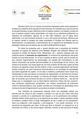 24
Bernard Lahire hizo un estudio sumamente interesante sobre cómo aprenden a
enseñar los maestros de la escuela primaria francesa. Él mostraba que, para el caso de
la escuela francesa, la gran diferencia entre el maestro experto y el maestro novato era
que el maestro experto había desarrollado a lo largo de su trayectoria profesional un
repertorio de actividades, algunas de un alto valor didáctico, que él sabía cómo
administrar y en qué momento proponer a uno u otro grupo de alumnos. Mientras que
el maestro novato ni contaba con estas actividades ni contaba con criterios para su
administración. La preparación y administración de un repertorio de actividades es una
estrategia valiosa que me parece que se podría perfectamente ensayar.
En todos los proyectos que vi -quiero decirles que vi proyectos de inclusión
educativa en lugares tan distintos como Medellín, Bogotá, San Salvador, México, por
supuesto la Ciudad de Buenos Aires, Montevideo, etc.-, aparece valorado esto que
podemos llamar el momento de organización. El momento de organización del grupo
escolar en la jornada escolar. Yo no sé si ustedes se dieron cuenta, pero la manera en
que nosotros fragmentamos los aprendizajes, por aquello del cronosistema, es ella
misma introductora de fuertes discontinuidades en al aprendizaje de los chicos y las
chicas en la escuela. Las cosas pasan de una hora a dentro de tres días, pasan de esta
semana a la siguiente, pasan del año anterior a éste. La propia organización del tiempo
escolar introduce con gran frecuencia discontinuidad en la cronología de aprendizaje
que están siguiendo los sujetos. Yo he visto a maestros y profesores hacer cosas muy
interesantes en esto que llaman el momento de organización, en términos de construir
con los chicos memoria de trabajo. La memoria de trabajo: hicimos esto, vamos para
allá, se acuerdan que veníamos de esto y lo vamos a retomar dentro de…, ese tipo de
frases que un investigador que se llama Mercer denomina “frases del tipo nosotros”,
que construyen experiencias compartidas, son fuertes mecanismos de protección
contra la discontinuidad en que quedan sumidas las cronologías de aprendizaje como
consecuencia de la fragmentación que produce el propio cronosistema.
Ese momento de organización aparece como una estrategia valiosa que
permite que los chicos le den conexión y sentido a lo que de otro modo sólo tiene
conexión y sentido en la planificación del maestro o en la planificación del profesor.
Ustedes habrán tenido igual que yo la experiencia de asistir a clases escolares donde
el maestro o profesor lleva un largo interrogatorio de ida y vuelta con los estudiantes,
hace una pregunta y otra pregunta, y otra pregunta. Y uno puede reconocer, en la
secuencia de preguntas que hace, el hilo que lleva el docente. La pregunta es si lo
reconocen los chicos, si los chicos logran entender a dónde va eso que para el adulto
 
