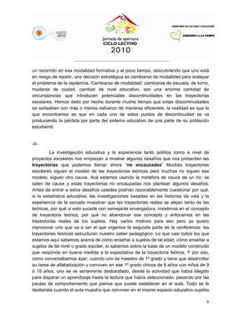 8
un recorrido en esa modalidad formativa y al poco tiempo, descubriendo que uno está
en riesgo de repetir, una decisión estratégica es cambiarse de modalidad para soslayar
el problema de la repitencia. Cambiarse de modalidad, cambiarse de escuela, de turno,
mudarse de ciudad, cambiar de nivel educativo, son una enorme cantidad de
circunstancias que introducen potenciales discontinuidades en las trayectorias
escolares. Hemos dado por hecho durante mucho tiempo que estas discontinuidades
se sorteaban con más o menos esfuerzo de maneras eficientes, la realidad es que lo
que encontramos es que en cada uno de estos puntos de discontinuidad se va
produciendo la pérdida por parte del sistema educativo de una parte de su población
estudiantil.
-II-
La investigación educativa y la experiencia tanto política como a nivel de
proyectos escolares nos empiezan a mostrar algunos desafíos que nos presentan las
trayectorias que podemos llamar ahora “no encauzadas” Muchas trayectorias
escolares siguen el modelo de las trayectorias teóricas pero muchas no siguen ese
modelo, siguen otro cauce. Acá estamos usando la metáfora de cauce de un río: se
salen de cauce y estas trayectorias no encauzadas nos plantean algunos desafíos.
Antes de entrar a estos desafíos ustedes podrían razonablemente cuestionar por qué,
si la estadística educativa, las investigaciones basadas en las historias de vida y la
experiencia de la escuela muestran que las trayectorias reales se alejan tanto de las
teóricas, por qué si esto sucede con semejante envergadura, insistimos en el concepto
de trayectoria teórica, por qué no abandonar ese concepto y enfocarnos en las
trayectorias reales de los sujetos. Hay varios motivos para eso pero yo quiero
mencionar uno que va a ser el que organice la segunda parte de la conferencia: las
trayectorias teóricas estructuran nuestro saber pedagógico. Lo que casi todos los que
estamos aquí sabemos acerca de cómo enseñar a sujetos de tal edad, cómo enseñar a
sujetos de tal nivel o grado escolar, lo sabemos sobre la base de un modelo construido
que responde en buena medida a la expectativa de la trayectoria teórica. Y por eso,
como conversábamos ayer, cuando uno es maestro de 1º grado y tiene que desarrollar
su tarea de alfabetización y conviven en ese 1º grado chicos de 6 años con niños de 9
ó 10 años, uno se ve seriamente desbaratado, desde la actividad que había elegido
para disparar un aprendizaje hasta la lectura que había seleccionado, pasando por las
pautas de comportamiento que piensa que puede establecer en el aula. Todo se le
desbarata cuando el aula muestra que conviven en el mismo espacio educativo sujetos
 