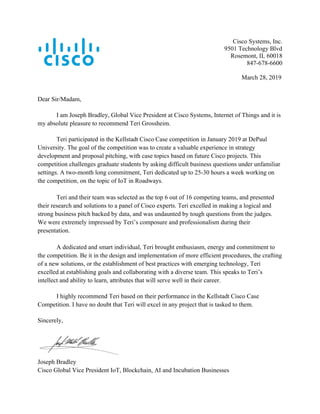 Cisco Systems, Inc.
9501 Technology Blvd
Rosemont, IL 60018
847-678-6600
March 28, 2019
Dear Sir/Madam,
I am Joseph Bradley, Global Vice President at Cisco Systems, Internet of Things and it is
my absolute pleasure to recommend Teri Grossheim.
Teri participated in the Kellstadt Cisco Case competition in January 2019 at DePaul
University. The goal of the competition was to create a valuable experience in strategy
development and proposal pitching, with case topics based on future Cisco projects. This
competition challenges graduate students by asking difficult business questions under unfamiliar
settings. A two-month long commitment, Teri dedicated up to 25-30 hours a week working on
the competition, on the topic of IoT in Roadways.
Teri and their team was selected as the top 6 out of 16 competing teams, and presented
their research and solutions to a panel of Cisco experts. Teri excelled in making a logical and
strong business pitch backed by data, and was undaunted by tough questions from the judges.
We were extremely impressed by Teri’s composure and professionalism during their
presentation.
A dedicated and smart individual, Teri brought enthusiasm, energy and commitment to
the competition. Be it in the design and implementation of more efficient procedures, the crafting
of a new solutions, or the establishment of best practices with emerging technology, Teri
excelled at establishing goals and collaborating with a diverse team. This speaks to Teri’s
intellect and ability to learn, attributes that will serve well in their career.
I highly recommend Teri based on their performance in the Kellstadt Cisco Case
Competition. I have no doubt that Teri will excel in any project that is tasked to them.
Sincerely,
Joseph Bradley
Cisco Global Vice President IoT, Blockchain, AI and Incubation Businesses
 