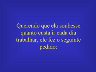 Querendo que ela soubesse quanto custa ir cada dia trabalhar, ele fez o seguinte pedido: 