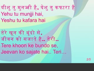 यीशु तु मुन जी है , येश ु तु कफारा है
Yehu tu munjji hai,
Yeshu tu kafara hai
तेरे खून की बूंद ो से,
जीवन को सजाते है .. तेर ी..
Tere khoon ke bundo se,
Jeevan ko sajate hai.. Teri…
2/5

 