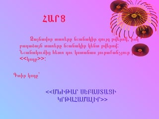 ՀԱՐՑ
Ձայնավոր տառերը նշանակիր զույգ թվերով, իսկ
բաղաձայն տառերը նշանակիր կենտ թվերով:
Նշանակումից հետո դու կստանաս յուրաքանչյուր բառի
<<կոդը>>:
Գտիր կոդը`
<<ՄԽԻԹԱՐ ՍԵԲԱՍՏԱՑԻ
ԿՐԹԱՀԱՄԱԼԻՐ>>
 