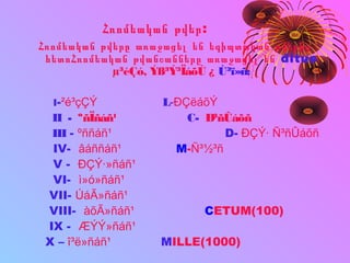 Հռոմեական թվեր:
Հռոմեական թվերը առաջացել են եգիպտական թվերից
հետոՀռոմեական թվանշանները առաջացել են ditus
µ³éÇó, Ýß³Ý³ÏáõÙ ¿ Ù³ï»ñ:
I-²é³çÇÝ L-ÐÇëáõÝ
II - ºñÏñáñ¹ C- Ð³ñÛáõñ
III - ºññáñ¹ D- ÐÇÝ· Ñ³ñÛáõñ
IV- âáññáñ¹ M-Ñ³½³ñ
V - ÐÇÝ·»ñáñ¹
VI- ì»ó»ñáñ¹
VII- ÚáÃ»ñáñ¹
VIII- àõÃ»ñáñ¹ CETUM(100)
IX - ÆÝÝ»ñáñ¹
X – î³ë»ñáñ¹ MILLE(1000)
 