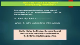 For a composite material comprising several layers of
conductivities K1, K2 etc. , and of thicknesses L1, L2 etc., the
Thermal Resistance is :
RT = R1 + R2 + R3 + R4 + R5 + ……. …………………
Where, RT is the total resistance of the materials
What is the R-value & Its Impact on
Building Energy Performance?
So the higher the R-value, the more thermal
resistance the material has and therefore,
the better its insulating properties.
 