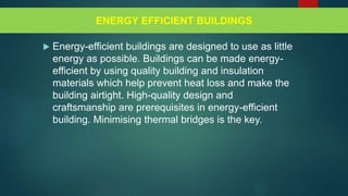  Energy-efficient buildings are designed to use as little
energy as possible. Buildings can be made energy-
efficient by using quality building and insulation
materials which help prevent heat loss and make the
building airtight. High-quality design and
craftsmanship are prerequisites in energy-efficient
building. Minimising thermal bridges is the key.
ENERGY EFFICIENT BUILDINGS
 