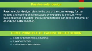 THREE PRINCIPLE OF PASSIVE SOLAR DESIGN
 1. SITE OF DESIGN AND SUN POSITION
 2. WINDOW DESIGN
 3. OVERHANGS AND SHADING
Passive solar design
Passive solar design refers to the use of the sun's energy for the
heating and cooling of living spaces by exposure to the sun. When
sunlight strikes a building, the building materials can reflect, transmit, or
absorb the solar radiation.
 
