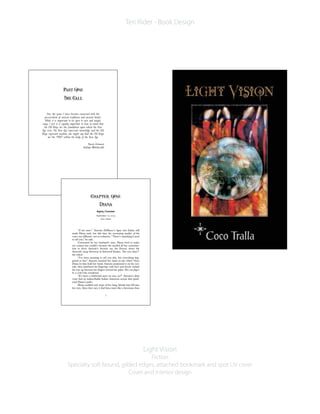 Light Vision
Fiction
Specialty soft bound, gilded edges, attached bookmark and spot UV cover
Cover and interior design
Teri Rider - Book Design
Over the years I have become concerned with the
preservation of ancient traditions and ancient beliefs.
While it is important to be open to new and unique
ways, I feel it is equally important to bear in mind that
the Old Ways are the foundation upon which the New
Age rests. The New Age represents knowledge and the Old
Ways represent wisdom; one might say that the Old Ways
are the “DNA” within the body of the New Age.
Raven Grimassi
Italian Witchcraft
1
LV2_Chap01-F.qxd 11/1/05 7:56 AM Page 1
Aspen, Colorado
September 10, 2003
Full Moon
“Il mio amore.” Antonio DeMarco’s lapse into Italian still
made Diana melt, but this time the resonating quality of his
voice was different—not so seductive. “There’s something I need
to tell you,” he said.
Concerned by her husband’s tone, Diana tried to make
eye contact but couldn’t because she needed all her concentra-
tion to drive Antonio’s favorite car, the Ferrari, down the
Atwoods’ steep driveway in Starwood Estates. “Are you okay?”
she asked.
“I’ve been meaning to tell you this, but everything hap-
pened so fast.” Antonio touched her hand on the wheel. Once
Diana let him hold her hand, Antonio positioned it on the con-
sole, then interlaced his fingertips with hers and slowly inched
his way up between her fingers toward her palm. How can fingers
be so erotic? she wondered.
“It’s been a whirlwind since we met, no?” Antonio’s deep
voice had an indescribable Italian American accent that quick-
ened Diana’s pulse.
Diana nodded and wisps of her long, blonde hair fell into
her eyes. Since they met, it had been more like a hurricane than
3
LV2_Chap01-F.qxd 11/1/05 7:56 AM Page 3
 