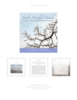 Twelve Mindful Months
Instructional Journal, Photography
Cover and interior design
Teri Rider - Book Design
September
8
J A N UA R Y
Rejuvenation Resolution
“Within you there is a stillness and sanctuary to which you can
retreat at any time and be yourself.” Hermann Hesse
New Year’s Resolutions. We’ve all made them at least once in our lifetime – those overly
optimistic diet and exercise goals that we are only able to follow for a month or two
at the most. Despite high motivation, often times unanticipated family, work, or household
obligations get in the way and foil our best intentions. The main reason we fail to keep our
resolutions is because our plan to exercise more or eat healthier is based on our “ideal” life – not
the one we really live, where kids get the flu, the furnace breaks down, and work deadlines pop
up out of nowhere. While there may be legitimate times when you have to skip your exercise
routine, we often use time or conflicts as an excuse, when better planning could have prevented
our exercise derailment. It’s easy to use time as a reason because it takes the blame off ourselves
and puts it elsewhere. When we are truly motivated – and mindful – we are strong enough and
aware enough to stick to our goals. This month we will explore ways that will help us avoid
going down the same paths that derailed us in the past.
Start the year by reflecting on all you did to benefit your body, mind, and spirit in the past
year, and see whether there are any opportunities for improvement. Set realistic goals based on
these discoveries that will allow you to live joyfully in the now while moving mindfully into the
future. Perhaps your intention is just to maintain the healthy routines you’ve already been doing
JAN J o u r n a lJAN
 