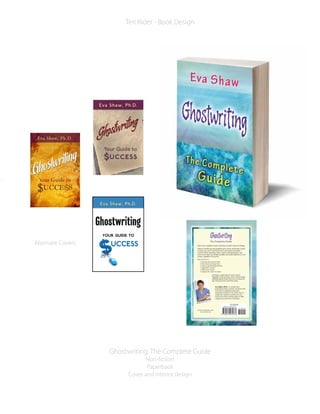 Ghostwriting: The Complete Guide
Non-fiction
Paperback
Cover and interior design
Teri Rider - Book Design
Alternate Covers
Eva Shaw, Ph.D.
Your Guide to
$UCCESS
Ghostwriting
Ghostwriting
GhostwritingGhostwriting
Ghostwriting
Ghostwriting
Ghostwriting
Ghostwriting
Your Guide to
$UCCESS
Eva Shaw, Ph.D.
Eva Shaw, Ph.D.
UCCESS
Your Guide to
 