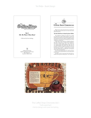 The Coffee Shop Chronicles Vol. I
Trade paperback
Interior design and cover formatting
Teri Rider - Book Design
Heard any good coffee lately?
Here’s a collection of award winning
stories, poems, anecdotes and essays
that is the result of a single, simple
idea – write about coffee! That idea
ignited a fire inside the minds and
hearts of these authors, some of
them published, and some of them
unpublished until now.
Got stories of your own brewing? We’d
likearefill! Readwhattheseaficionados
have to say, and saunter over to our
booth (www.awordwithyoupress.com)
with your carafe.
Copyright © 2010 A Word with You Press
Vol. I
Oh, The Places I Have Bean!
A Word with You Press Anthology
A Word with You Press
Publishers and Purveyors of Fine Stories
802 S.Tremont St.
Oceanside, California 92054
Wherever you go, so they say, that’s where you are. So wherever you
drink coffee must be where you’re meant to be. At least, that’s what our
favorite barista tells us!
The Rain Falls Here in Ireland by Jamie Gilliam
The rain falls here in Ireland, not in sheets nor at an angle,
just simply falls, the clouds wringing themselves to release their
purchase in heavy drops that are not counted by numbers so much
as the cumbersome size of each.Tonight, I am feeling the vibrations
of my life set to a cello with its deep resonating thrum and a barely
audible guitar accompaniment.
Tourist season has just ended here in Temple Bar, along the
River Liffey. I have a table in a restaurant that has absolutely no
expectations of hailing customers today. I order a simple latte.
I sit, content to watch as people converge at the pub across the
way, covering themselves with umbrellas, hats, bags, coats, and
one unlikely individual running with a plastic chair held above
his head, as I wait for my coffee. They seek shelter, a pint, good
food, old friends, new friends… a connection. They run in pairs
and groups, holding hands, and pushing their way through the
crowd…smiles on every passing face.
No one in my life would ever guess that I could be sitting alone
at a table for two just away from the rain, yet very much a part of
it. I am at peace.
My coffee is served by a young woman with red hair, blue eyes,
freckles and the speech that clearly proves I am in Ireland. Her
 
