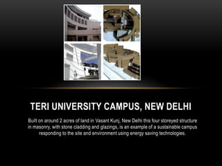 TERI UNIVERSITY CAMPUS, NEW DELHI 
Built on around 2 acres of land in Vasant Kunj, New Delhi this four storeyed structure 
in masonry, with stone cladding and glazings, is an example of a sustainable campus 
responding to the site and environment using energy saving technologies. 
 
