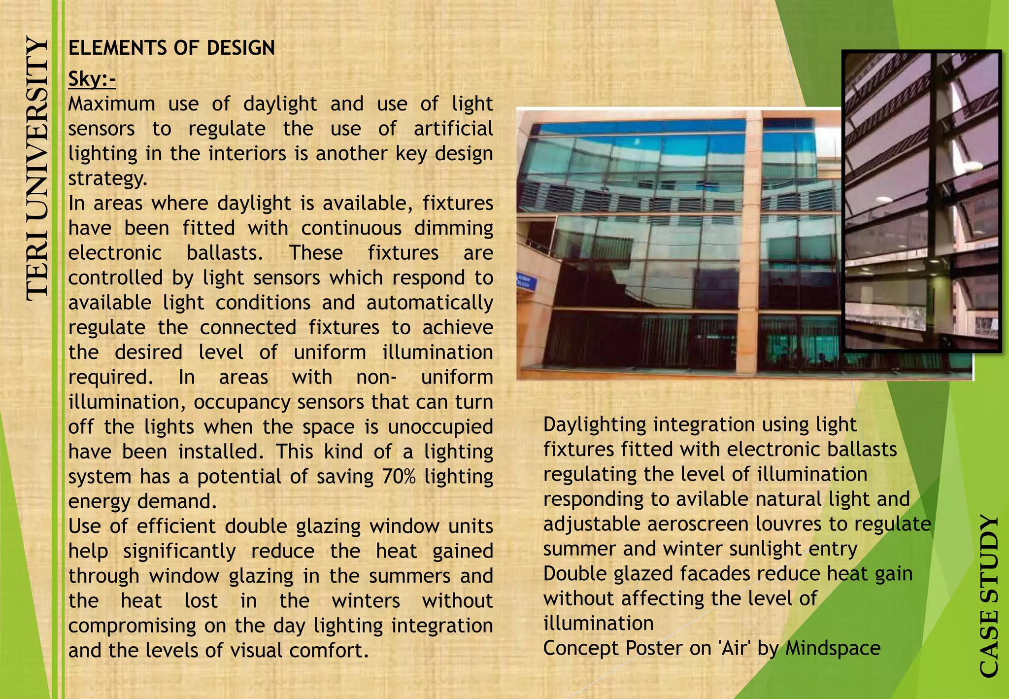 TERIUNIVERSITY
CASESTUDY
Sky:-
Maximum use of daylight and use of light
sensors to regulate the use of artificial
lighting in the interiors is another key design
strategy.
In areas where daylight is available, fixtures
have been fitted with continuous dimming
electronic ballasts. These fixtures are
controlled by light sensors which respond to
available light conditions and automatically
regulate the connected fixtures to achieve
the desired level of uniform illumination
required. In areas with non- uniform
illumination, occupancy sensors that can turn
off the lights when the space is unoccupied
have been installed. This kind of a lighting
system has a potential of saving 70% lighting
energy demand.
Use of efficient double glazing window units
help significantly reduce the heat gained
through window glazing in the summers and
the heat lost in the winters without
compromising on the day lighting integration
and the levels of visual comfort.
Daylighting integration using light
fixtures fitted with electronic ballasts
regulating the level of illumination
responding to avilable natural light and
adjustable aeroscreen louvres to regulate
summer and winter sunlight entry
Double glazed facades reduce heat gain
without affecting the level of
illumination
Concept Poster on 'Air' by Mindspace
ELEMENTS OF DESIGN
 