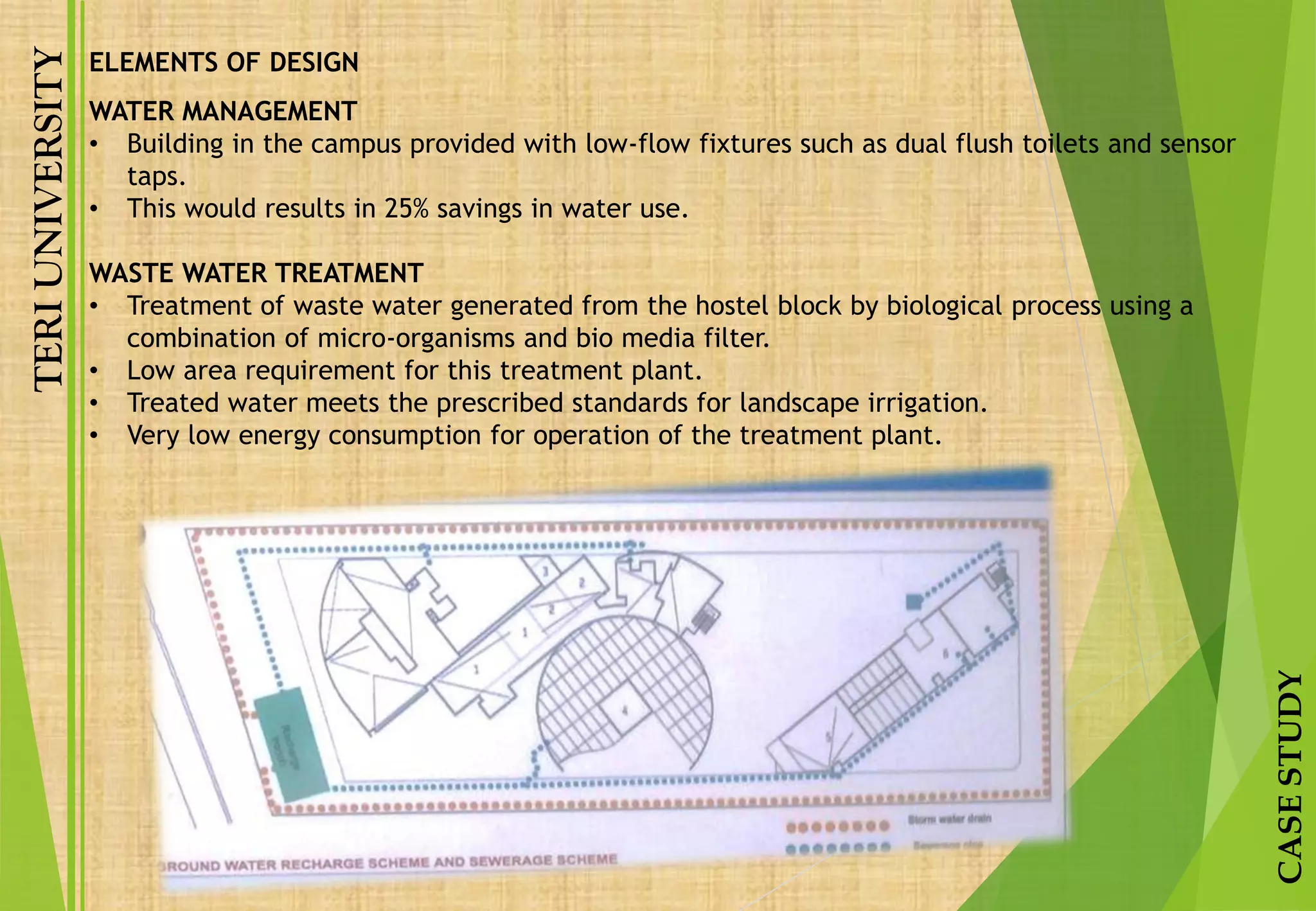TERIUNIVERSITY
CASESTUDY
ELEMENTS OF DESIGN
WATER MANAGEMENT
• Building in the campus provided with low-flow fixtures such as dual flush toilets and sensor
taps.
• This would results in 25% savings in water use.
WASTE WATER TREATMENT
• Treatment of waste water generated from the hostel block by biological process using a
combination of micro-organisms and bio media filter.
• Low area requirement for this treatment plant.
• Treated water meets the prescribed standards for landscape irrigation.
• Very low energy consumption for operation of the treatment plant.
 
