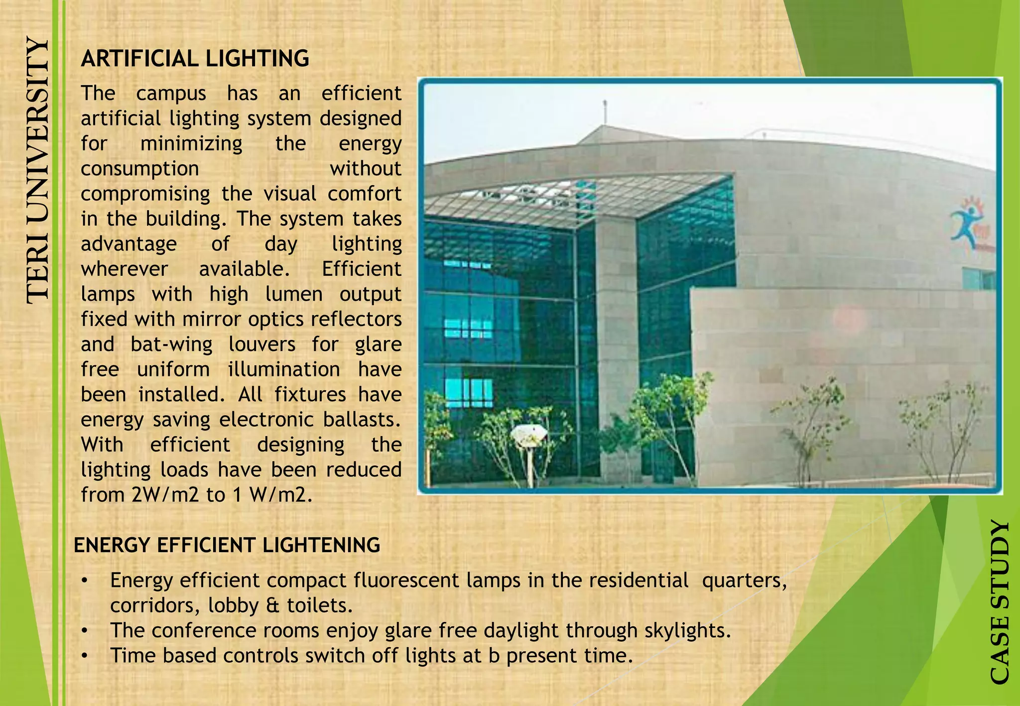 TERIUNIVERSITY
CASESTUDY
The campus has an efficient
artificial lighting system designed
for minimizing the energy
consumption without
compromising the visual comfort
in the building. The system takes
advantage of day lighting
wherever available. Efficient
lamps with high lumen output
fixed with mirror optics reflectors
and bat-wing louvers for glare
free uniform illumination have
been installed. All fixtures have
energy saving electronic ballasts.
With efficient designing the
lighting loads have been reduced
from 2W/m2 to 1 W/m2.
• Energy efficient compact fluorescent lamps in the residential quarters,
corridors, lobby & toilets.
• The conference rooms enjoy glare free daylight through skylights.
• Time based controls switch off lights at b present time.
ENERGY EFFICIENT LIGHTENING
ARTIFICIAL LIGHTING
 