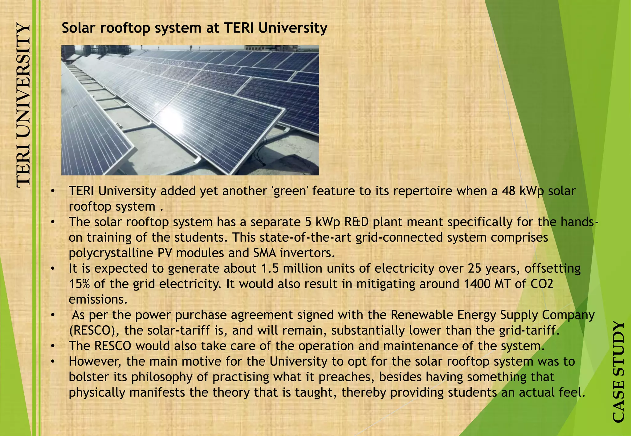TERIUNIVERSITY
CASESTUDY
Solar rooftop system at TERI University
• TERI University added yet another 'green' feature to its repertoire when a 48 kWp solar
rooftop system .
• The solar rooftop system has a separate 5 kWp R&D plant meant specifically for the hands-
on training of the students. This state-of-the-art grid-connected system comprises
polycrystalline PV modules and SMA invertors.
• It is expected to generate about 1.5 million units of electricity over 25 years, offsetting
15% of the grid electricity. It would also result in mitigating around 1400 MT of CO2
emissions.
• As per the power purchase agreement signed with the Renewable Energy Supply Company
(RESCO), the solar-tariff is, and will remain, substantially lower than the grid-tariff.
• The RESCO would also take care of the operation and maintenance of the system.
• However, the main motive for the University to opt for the solar rooftop system was to
bolster its philosophy of practising what it preaches, besides having something that
physically manifests the theory that is taught, thereby providing students an actual feel.
 