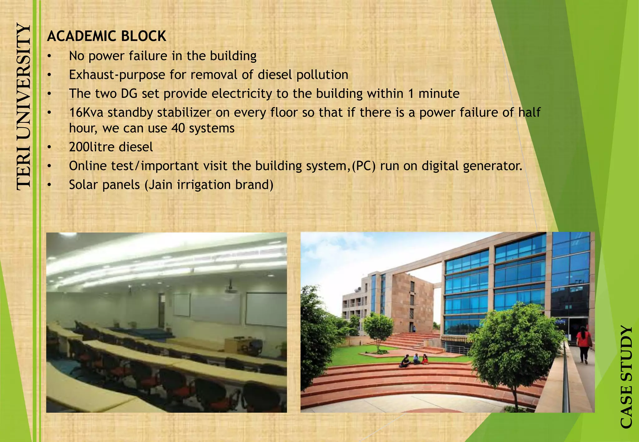 TERIUNIVERSITY
CASESTUDY
ACADEMIC BLOCK
• No power failure in the building
• Exhaust-purpose for removal of diesel pollution
• The two DG set provide electricity to the building within 1 minute
• 16Kva standby stabilizer on every floor so that if there is a power failure of half
hour, we can use 40 systems
• 200litre diesel
• Online test/important visit the building system,(PC) run on digital generator.
• Solar panels (Jain irrigation brand)
 