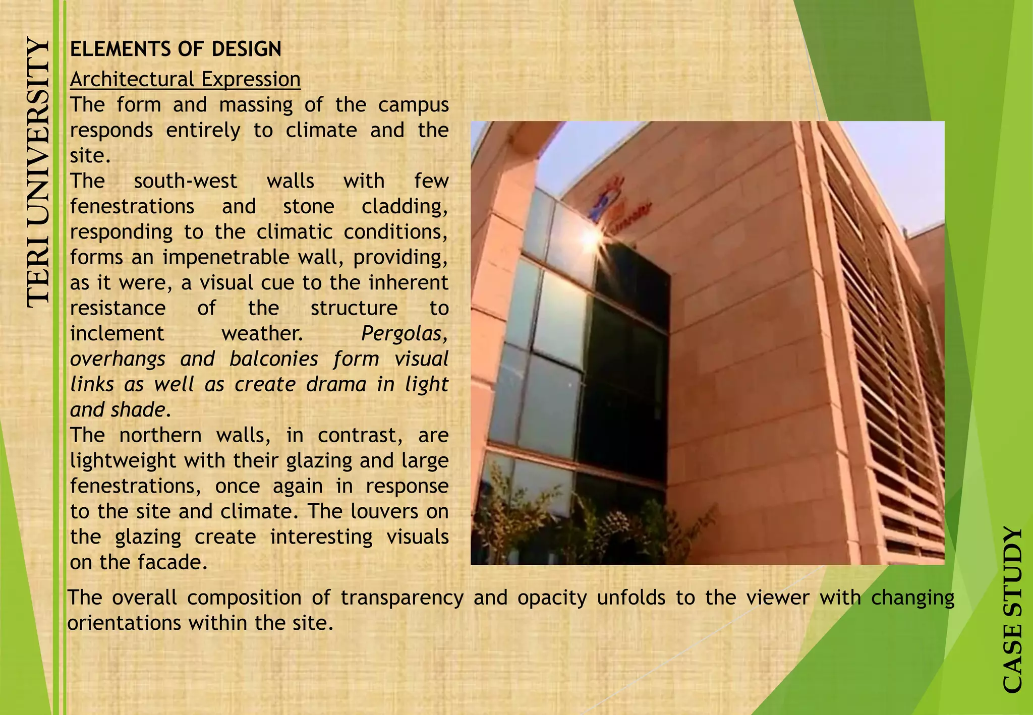 TERIUNIVERSITY
CASESTUDY
Architectural Expression
The form and massing of the campus
responds entirely to climate and the
site.
The south-west walls with few
fenestrations and stone cladding,
responding to the climatic conditions,
forms an impenetrable wall, providing,
as it were, a visual cue to the inherent
resistance of the structure to
inclement weather. Pergolas,
overhangs and balconies form visual
links as well as create drama in light
and shade.
The northern walls, in contrast, are
lightweight with their glazing and large
fenestrations, once again in response
to the site and climate. The louvers on
the glazing create interesting visuals
on the facade.
ELEMENTS OF DESIGN
The overall composition of transparency and opacity unfolds to the viewer with changing
orientations within the site.
 