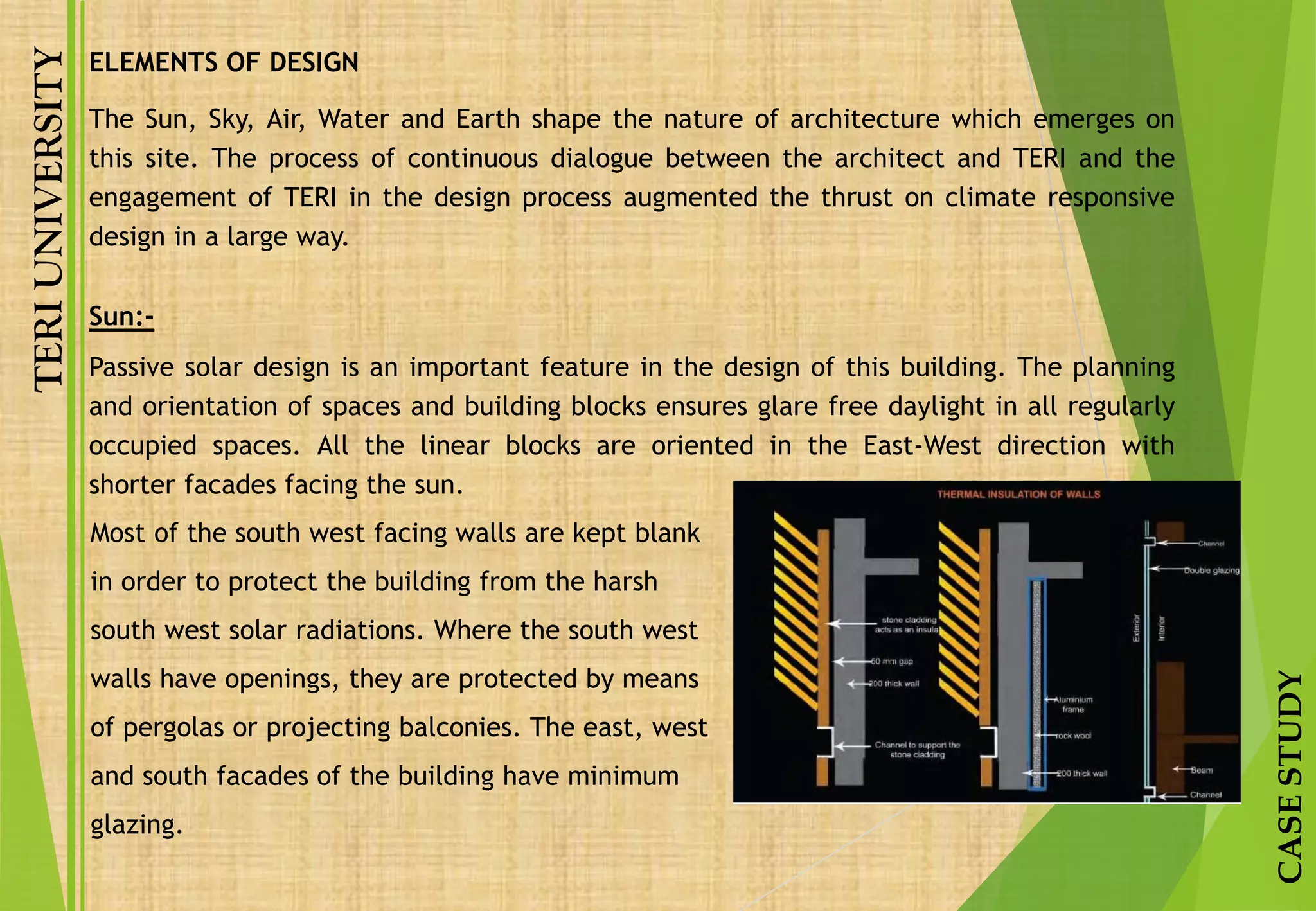 TERIUNIVERSITY
CASESTUDY
The Sun, Sky, Air, Water and Earth shape the nature of architecture which emerges on
this site. The process of continuous dialogue between the architect and TERI and the
engagement of TERI in the design process augmented the thrust on climate responsive
design in a large way.
Sun:-
Passive solar design is an important feature in the design of this building. The planning
and orientation of spaces and building blocks ensures glare free daylight in all regularly
occupied spaces. All the linear blocks are oriented in the East-West direction with
shorter facades facing the sun.
Most of the south west facing walls are kept blank
in order to protect the building from the harsh
south west solar radiations. Where the south west
walls have openings, they are protected by means
of pergolas or projecting balconies. The east, west
and south facades of the building have minimum
glazing.
ELEMENTS OF DESIGN
 