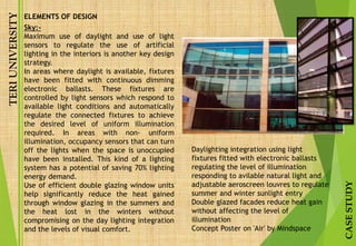 TERIUNIVERSITY
CASESTUDY
Sky:-
Maximum use of daylight and use of light
sensors to regulate the use of artificial
lighting in the interiors is another key design
strategy.
In areas where daylight is available, fixtures
have been fitted with continuous dimming
electronic ballasts. These fixtures are
controlled by light sensors which respond to
available light conditions and automatically
regulate the connected fixtures to achieve
the desired level of uniform illumination
required. In areas with non- uniform
illumination, occupancy sensors that can turn
off the lights when the space is unoccupied
have been installed. This kind of a lighting
system has a potential of saving 70% lighting
energy demand.
Use of efficient double glazing window units
help significantly reduce the heat gained
through window glazing in the summers and
the heat lost in the winters without
compromising on the day lighting integration
and the levels of visual comfort.
Daylighting integration using light
fixtures fitted with electronic ballasts
regulating the level of illumination
responding to avilable natural light and
adjustable aeroscreen louvres to regulate
summer and winter sunlight entry
Double glazed facades reduce heat gain
without affecting the level of
illumination
Concept Poster on 'Air' by Mindspace
ELEMENTS OF DESIGN
 