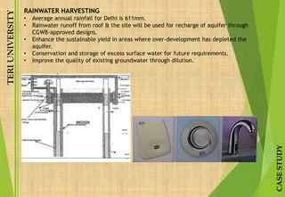 TERIUNIVERSITY
CASESTUDY
RAINWATER HARVESTING
• Average annual rainfall for Delhi is 611mm.
• Rainwater runoff from roof & the site will be used for recharge of aquifer through
CGWB-approved designs.
• Enhance the sustainable yield in areas where over-development has depleted the
aquifer.
• Conservation and storage of excess surface water for future requirements.
• Improve the quality of existing groundwater through dilution.
 