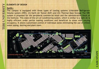 TERIUNIVERSITY
CASESTUDY
Earth:-
The campus is equipped with three types of cooling systems (i)Variable Refrigerant
Volume system (VRV), (ii) Earth Air Tunnel (EAT) and (iii) Thermal Mass Storage The VRV
system is proposed for the peripheral commercial block and the administrative block of
the institute. This state-of-the-art air conditioning system, which is similar to a split AC is
highly efficient under partial loading conditions and beneficial to areas with varying
occupancy. It allows customized control of individual zones eliminating the use of chilled
water piping, ducting and plant room.
ELEMENTS OF DESIGN
 