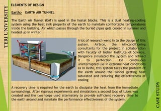 TERIUNIVERSITY
CASESTUDY
Earth:- EARTH AIR TUNNEL
The Earth Air Tunnel (EAT) is used in the hostel blocks. This is a dual heating-cooling
system using the heat sink property of the earth to maintain comfortable temperatures
inside the building. Air which passes through the buried pipes gets cooled in summer and
heated up in winter.
ELEMENTS OF DESIGN
A lot of research went in to the design of this
system. Airtron, the Air-conditioning
consultants for the project in collaboration
with faculty of Indian Institute of Science,
Bangalore simulated the system and refined
it to perfection. On continuous
uninterrupted use in extreme heat conditions
as in Delhi, this system faces the problem of
the earth around the tunnel getting heat
saturated and reducing the effectiveness of
cooling
A recovery time is required for the earth to dissipate the heat from the immediate
surroundings. After rigorous experiments and simulations a second loop of tubes was
created and the two loops used alternately to provide sufficient recovery time to
the earth around and maintain the performance effectiveness of the system.
 