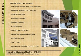 TERIUNIVERSITY
CASESTUDY
Innovative Educational Centre – IIT Delhi
RAJIV GANDHI EDUCATION CITY- Kundli, Sonepat- Haryana
TECHNOLOGIES (Teri Institute)
• EARTH AIR TUNNEL (EAT Solar chimney )
• AMMONIA ABSORPTION CHILLERS
• ENERGY EFFICIENT
• RENEWABLE ENERGY
• BIOMASS GASIFIER
• PHOTOVOLTAIC
• EARTHQUAKE RESISTANT
• PASSIVE DESIGN-AIR INSULATION
• AIR GAP-HALLOW
• CAVITY WALL
• RAIN WATER –CENTRALLY COLLECTED
 