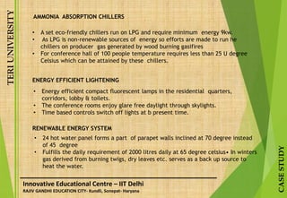 TERIUNIVERSITY
CASESTUDY
Innovative Educational Centre – IIT Delhi
RAJIV GANDHI EDUCATION CITY- Kundli, Sonepat- Haryana
• A set eco-friendly chillers run on LPG and require minimum energy 9kw.
• As LPG is non-renewable sources of energy so efforts are made to run he
chillers on producer gas generated by wood burning gasifires
• For conference hall of 100 people temperature requires less than 25 U degree
Celsius which can be attained by these chillers.
AMMONIA ABSORPTION CHILLERS
• Energy efficient compact fluorescent lamps in the residential quarters,
corridors, lobby & toilets.
• The conference rooms enjoy glare free daylight through skylights.
• Time based controls switch off lights at b present time.
• 24 hot water panel forms a part of parapet walls inclined at 70 degree instead
of 45 degree
• Fulfills the daily requirement of 2000 litres daily at 65 degree celsius• In winters
gas derived from burning twigs, dry leaves etc. serves as a back up source to
heat the water.
ENERGY EFFICIENT LIGHTENING
RENEWABLE ENERGY SYSTEM
 