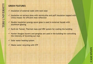TERIUNIVERSITY
CASESTUDY
GREEN FEATURES
 Insulation of external walls with rock wool
 Insulation on terrace done with vermiculite and puff insulation topped with
China mosaic for efficient heat reflection
 Double insulation synergy azure glass is used in external façade with
aluminum glazing
 Earth Air Tunnel, Thermal mass and VRV system for cooling the building
 Hunter Douglas louvers and pergolas are used in the building for controlling
the intensity of incoming sun rays
 Solar water heating system
 Waste water recycling with STP
 