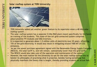 TERIUNIVERSITY
CASESTUDY
Solar rooftop system at TERI University
• TERI University added yet another 'green' feature to its repertoire when a 48 kWp solar
rooftop system .
• The solar rooftop system has a separate 5 kWp R&D plant meant specifically for the hands-
on training of the students. This state-of-the-art grid-connected system comprises
polycrystalline PV modules and SMA invertors.
• It is expected to generate about 1.5 million units of electricity over 25 years, offsetting
15% of the grid electricity. It would also result in mitigating around 1400 MT of CO2
emissions.
• As per the power purchase agreement signed with the Renewable Energy Supply Company
(RESCO), the solar-tariff is, and will remain, substantially lower than the grid-tariff.
• The RESCO would also take care of the operation and maintenance of the system.
• However, the main motive for the University to opt for the solar rooftop system was to
bolster its philosophy of practising what it preaches, besides having something that
physically manifests the theory that is taught, thereby providing students an actual feel.
 
