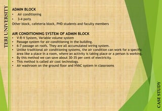 TERIUNIVERSITY
CASESTUDY
ADMIN BLOCK
• Air conditioning
• 3-4 ports
Other block, cafeteria block, PHD students and faculty members
AIR CONDITIONING SYSTEM OF ADMIN BLOCK
• V-R-V System, Variable volume system
• Passage system for air conditioning in the building.
• 6-7 passage on roofs. They are all accumulated wiring system.
• Unlike traditional air conditioning systems, the air condition can work for a specific
area like a place in a room, where an activity is taking place or a person is working.
• By this method we can save about 30-35 per cent of electricity.
• This method is called air cool technology.
• Air washroom on the ground floor and HVAC system in classrooms
 