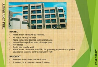 TERIUNIVERSITY
CASESTUDY
HOSTEL
• Hostel block having 48-50 students.
• No hostel facility for boys
• Rocks cutted and planned-Institutional area
• Natural Drainage-Road level, drainage level
• Fire escape
• South side trombe wall
• Waste water treatment plan(STP) for greenery purpose for irrigation.
• Louvers for sunshine control(manual in TERI)
BASEMENT
• Basement is 4m down the earth crust.
• 6 tunnels, at a time we can use 3 tunnels.
 