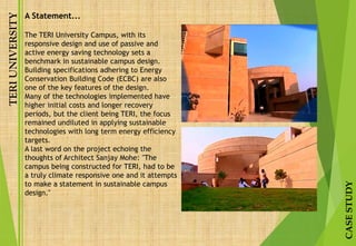 TERIUNIVERSITY
CASESTUDY
A Statement...
The TERI University Campus, with its
responsive design and use of passive and
active energy saving technology sets a
benchmark in sustainable campus design.
Building specifications adhering to Energy
Conservation Building Code (ECBC) are also
one of the key features of the design.
Many of the technologies implemented have
higher initial costs and longer recovery
periods, but the client being TERI, the focus
remained undiluted in applying sustainable
technologies with long term energy efficiency
targets.
A last word on the project echoing the
thoughts of Architect Sanjay Mohe: "The
campus being constructed for TERI, had to be
a truly climate responsive one and it attempts
to make a statement in sustainable campus
design."
 