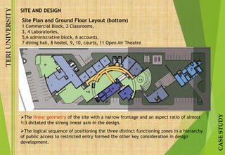 TERIUNIVERSITY
CASESTUDY
SITE AND DESIGN
Site Plan and Ground Floor Layout (bottom)
1 Commercial Block, 2 Classrooms,
3, 4 Laboratories,
5,6 administrative block, 6 accounts,
7 dining hall, 8 hostel, 9, 10, courts, 11 Open Air Theatre
The linear geometry of the site with a narrow frontage and an aspect ratio of almost
1:3 dictated the strong linear axis in the design.
The logical sequence of positioning the three distinct functioning zones in a hierarchy
of public access to restricted entry formed the other key consideration in design
development.
 