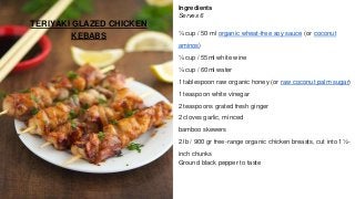 TERIYAKI GLAZED CHICKEN
KEBABS
Ingredients
Serves 6
¼ cup / 50 ml organic wheat-free soy sauce (or coconut
aminos)
¼ cup / 55ml white wine
¼ cup / 60ml water
1 tablespoon raw organic honey (or raw coconut palm sugar)
1 teaspoon white vinegar
2 teaspoons grated fresh ginger
2 cloves garlic, minced
bamboo skewers
2 lb / 900 gr free-range organic chicken breasts, cut into 1½-
inch chunks
Ground black pepper to taste
 