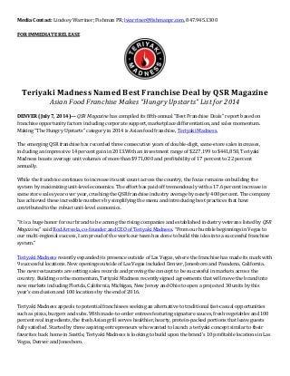 Media Contact: Lindsey Warriner; Fishman PR; lwarriner@fishmanpr.com, 847.945.1300
FOR IMMEDIATE RELEASE
Teriyaki Madness Named Best Franchise Deal by QSR Magazine
Asian Food Franchise Makes “Hungry Upstarts” List for 2014
DENVER (July 7, 2014)— QSR Magazine has compiled its fifth-annual “Best Franchise Deals” report based on
franchise opportunity factors including corporate support, marketplace differentiation, and sales momentum.
Making “The Hungry Upstarts” category in 2014 is Asian food franchise, Teriyaki Madness.
The emerging QSR franchise has recorded three consecutive years of double-digit, same-store sales increases,
including an impressive 14 percent gain in 2013.With an investment range of $227,199 to $441,850, Teriyaki
Madness boasts average unit volumes of more than $971,000 and profitability of 17 percent to 22 percent
annually.
While the franchise continues to increase its unit count across the country, the focus remains on building the
system by maximizing unit-level economics. The effort has paid off tremendously with a 17.6 percent increase in
same store sales year over year, crushing the QSR franchise industry average by nearly 400 percent. The company
has achieved these incredible numbers by simplifying the menu and introducing best practices that have
contributed to the robust unit-level economics.
“It is a huge honor for our brand to be among the rising companies and established industry veterans listed by QSR
Magazine,” said Rod Arreola, co-founder and CEO of Teriyaki Madness. “From our humble beginnings in Vegas to
our multi-regional success, I am proud of the work our team has done to build this idea into a successful franchise
system.”
Teriyaki Madness recently expanded its presence outside of Las Vegas, where the franchise has made its mark with
9 successful locations. New openings outside of Las Vegas included Denver, Jonesboro and Pasadena, California.
The new restaurants are setting sales records and proving the concept to be successful in markets across the
country. Building on the momentum, Teriyaki Madness recently signed agreements that will move the brand into
new markets including Florida, California, Michigan, New Jersey and Ohio to open a projected 30 units by this
year’s conclusion and 100 locations by the end of 2016.
Teriyaki Madness appeals to potential franchisees seeking an alternative to traditional fast-casual opportunities
such as pizza, burgers and subs. With made-to-order entrees featuring signature sauces, fresh vegetables and 100
percent real ingredients, the fresh Asian grill serves healthier, hearty, protein-packed portions that leave guests
fully satisfied. Started by three aspiring entrepreneurs who wanted to launch a teriyaki concept similar to their
favorites back home in Seattle, Teriyaki Madness is looking to build upon the brand’s 10 profitable locations in Las
Vegas, Denver and Jonesboro.
 