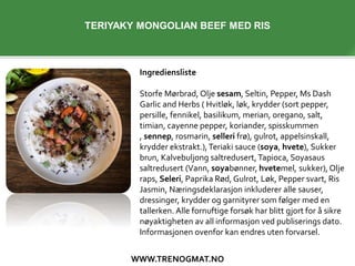 WWW.TRENOGMAT.NO
Ingrediensliste
Storfe Mørbrad, Olje sesam, Seltin, Pepper, Ms Dash
Garlic and Herbs ( Hvitløk, løk, krydder (sort pepper,
persille, fennikel, basilikum, merian, oregano, salt,
timian, cayenne pepper, koriander, spisskummen
, sennep, rosmarin, selleri frø), gulrot, appelsinskall,
krydder ekstrakt.),Teriaki sauce (soya, hvete), Sukker
brun, Kalvebuljong saltredusert, Tapioca, Soyasaus
saltredusert (Vann, soyabønner, hvetemel, sukker), Olje
raps, Seleri, Paprika Rød, Gulrot, Løk, Pepper svart, Ris
Jasmin, Næringsdeklarasjon inkluderer alle sauser,
dressinger, krydder og garnityrer som følger med en
tallerken. Alle fornuftige forsøk har blitt gjort for å sikre
nøyaktigheten av all informasjon ved publiserings dato.
Informasjonen ovenfor kan endres uten forvarsel.
TERIYAKY MONGOLIAN BEEF MED RIS
 