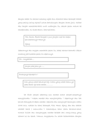 dengan kabar itu karena memang sejak dulu diantara kami berempat dialah
yang paling sering agresif untuk berhubungan dengan lawan jenis. Ketika
aku tengah membolak-balik surat undangan itu, sebuah pesan masuk ke
handphoneku. Ku buka dank u baca perlahan.
Sebenarnya aku enggan membalas pesan itu, tetapi karena khawatir dikira
sombong jadi kubalas pesan itu seperlunya.
Ya Allah sampai sekarang pun mereka masih sempat-sempatnya
mengghinaku ? Kapan mereka akn menghargaiku ? Sepertinya aku tak
pernah dianggap di depan mereka. Sepintas aku mengingat kenangan waktu
SMA dulu. Ketika itu kami berempat, Fita, Hana, Ajeng, dan aku adalah
sahabat karib ( menurutku ). Kemanapun kami selalu bersama-sama.
Karena itullah aku menganggap mereka berbeda dari orang-orang yang
selama ini ku kenal. Namun, anggapnku itu seolah terbantahkan dengan
Hai, teman. Besok tanggal 1 Juni jangan lupa ke resepsi
pernikahannya Hana ya.
Ajeng
Ya….Insyaallah….
Jangan pake jeans ya…….
Emangnya kenapa to ?
Kan yang nikah keluarga haji. Kalau yang nikah kamu ya
pake daster aja boleh.hehehe………….
 