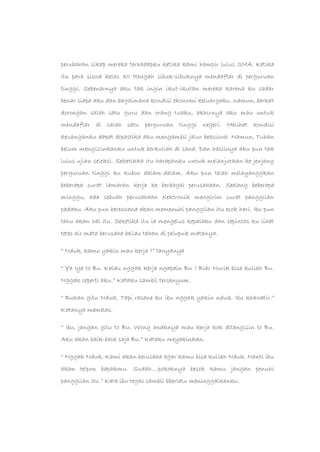 perubahan sikap mereka terhadapku ketika kami hampir lulus SMA. Ketika
itu para siswa kelas XII ttengah sibuk-sibuknya mendaftar di perguruan
tinggi. Sebenarnya aku tak ingin ikut-ikutan mereka karena ku sadar
benar siapa aku dan bagaimana kondisi ekonomi keluargaku. namun, berkat
dorongan salah satu guru dan orang tuaku, akhirnya aku mau untuk
mendaftar di salah satu perguruan tinggi negeri. Melihat kondisi
keuanganku dapat dipastika aku mengambil jalur beasiswa. Namun, Tuhan
belum mengizinkanku untuk berkuliah di sana. Dan hasilnya aku pun tak
lulus ujian seleksi. Seketikka itu harapanku untuk melanjutkan ke jenjang
perguruan tinggi ku kubur dalam-dalam. Aku pun telah melayanggkan
beberapa surat lamaran kerja ke berbagai perusahaan. Seelang beberapa
minggu, ada sebuah perusahaan elektronik mengirim surat panggilan
padaku. Aku pun berencana akan memenuhi panggilan itu esok hari. Ibu pun
tahu akan hal itu. Seketika itu ia mengelus kepalaku dan sepintas ku lihat
tetes air mata berusaha beliau tahan di pelupuk matanya.
“ Nduk, kamu yakin mau kerja ?” tanyanya
“ Ya Iya to Bu. Kalau nggak kerja ngapain Bu ? Biar Nurik bisa kuliah Bu.
Nggak seperti aku.” Kataku sambil tersenyum.
“ Bukan gitu Nduk. Tapi rasane ku ibu nggak yakin nduk. Ibu khawatir.”
Katanya memelas.
“ Ibu, jangan gitu to Bu. Wong anaknya mau kerja kok ditangisin to Bu.
Aku akan baik-baik saja Bu.” Kataku meyakinkan.
“ Nggak Nduk. Kami akan berusaha agar kamu bisa kuliah Nduk. Nanti ibu
akan telpon bapakmu. Sudah….pokoknya besok kamu jangan penuhi
panggilan itu.” Kata ibu tegas sambil bberlalu meninggalkanku.
 