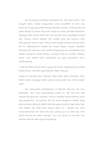 Aku tercengang mendengar perkkataan ibu. Aku akan kuliah ? Dan
ternyata benar, mereka menyuruhku untuk mendaftar di salah satu
perguruan tiinggi yang dekat dengan tempatku berdiam. Awalnya aku tak
yakin dengan tiu semua. Perguruan tinggi itu swasta, jadi dapat dipastikan
biayanya akan sangat mahal. Aku tak tega jika harus membebbani mereka
lagi. Namun, karena desakan dari mereka yang tak kunjung henti
akhirnya aku menurut saja. Namun, mtak banyak temanku tak tahu akan
hal itu. Sepengetahuan mereka aku tengah bekerja. Dengan anggapan
demikian, tak seorangpun dari mereka bertiga yang mau mendekatiku atau
sekedar menegurku ketika bertemu. Sungguh sakit ku rasakan. Bahkan,
pernah suatu ketika Hana mengatakan hal yang membuatku teriris
mendengarnya.
“ Udah lah Mbak. Jangan terlalu ngoyo buat kuliah. Kayaknya kamu btidak
pantas kuliah. Lebih baik nyari kerja aja Mbak.” Katanya
Ucapan itu memang halus didengar, tetapi begitu kasar dirasakan. Kata-
kataitu begitu menyayat hatiku yang memang sejak dulu telah tersayat-
sayat.
Aku melanjutkan pendidikanku di fakultas keguruan dan ilmu
pendidikan. Aku amat menginginkan profesi itu. Dan kini aku telah
menjadi apa yang aku inginkan. Namun, mengapa teman-temanku masih
saja menghinaku. Ah entahlah, aku tak butuh pengakuan mereka. Yang
penting bagiku sekarang adalah tiada lagi yang menghina ayah ibuku lagi.
Tapi, apakah aku akan terus terhina seperti ini ? Apakah aku harus
memproklamirkan diri bahwa aku kini seorang guru di salah satu SMA
favorit barulah aku dapat dihargai ? Ku rasa semua itu tak perlu aku
lakukan. Biarlah waktu yang menjwabnya.
 