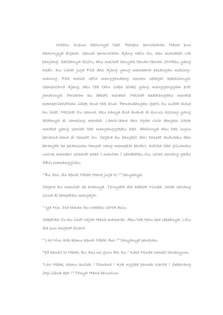 Waktu itupun akhirnya tiba. Resepsi pernikahan Hana pun
akhirnyya digelar. Sesuai permintaan Ajeng wktu itu, aku memakai rok
panjang. Setibanya disitu, aku melihat banyak teman-teman SMAku yang
hadir. Ku liihat juga Fita dan Ajeng yang membawa pasangan masing-
masing. Fita masih setia menggandeng Umam sebagai kekasihnya.
Sementarra Ajeng, aku tak tahu siapa lelaki yang menggenggam erat
jemarinya. Perlahan ku dekati mereka. Melihat kedatangaku mereka
memperlihhatkan sikap acuh tak acuh. Pemandangan sperti itu sudah biasa
ku lihat. Melihat itu semua, aku hanya bisa duduk di kurusi kosong yang
letaknya di samping mereka. Lama-lama aku agak risih dengan sikap
mereka yang seoolah tak menganggapku ada. Akhirnya aku tak ingin
berlama-lama di tempat itu. Segera ku bangkit dari tempat dudukku dan
beranjak ke pelaminan tempat sang mempelai berdiri. Ketika tiba giliranku
untuk memberi selamat pada ( mantan ) sahabatku itu, salah seorang gadis
ABG memanggilku.
“ Bu Ani. Ibu kenal Mbak Hana juga to ?” tanyanya.
Segera ku menoleh ke arahnya. Ternyata dia adalah Ninda, salah seorang
siswa di tempatku mengajar.
“ Iya Nin. Dia teman Ibu wakktu SMA dulu.
Seketika itu ku lihat wajah Hana memerah. Aku tak tahu apa sebabnya. Lalu
dia pun angkat bicara.
“ Lho Nin, kok kamu kenal Mbak Ani ?” tanyanya penasan.
“Ya kenall to Mbak. Bu Ani ini guru BK ku.” Kata Ninda sambil tersenyum.
“Lho Mbak, kamu kuliah ? Dimana ? Kok nggak pernah ccerita ? Sekarang
lagi sibuk apa ?” Tanya Hana beruntun.
 