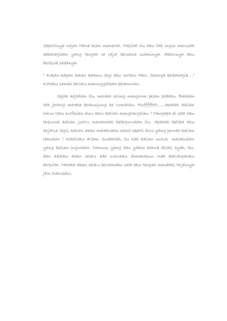 Sepertinya wajah Hana kian memerah. Melihat itu aku tak ingin merusak
kebahagiaan yang tengah ia rajut bersama suaminya. Akhirnya aku
berbisik padanya.
“ Kapan-kapan kalau ketemu lagi aku certain Han. Semoga berbahagia….”
Kataku sambil berlalu meninggalkan pelaminan.
Sejak kejadian itu, mereka sering mengirim pesan padaku. Bahkan
tak jarang mereka berkunjung ke rumahku. Hufffftttt.......apakah kalian
harus tahu profesiku dulu baru kalian menghargaiku ? Mengapa di saat aku
terpuruk kalian justru menambah keterpurukan itu. Apakah ketika aku
terjatuh lagii, kalian akan melakukan sama seperti dulu yang pernah kalian
lakukan ? Waallahu A’lam. Sudahlah, itu hak kalian untuk melakukan
yang kalian inginkan. Namun, yang aku yakin bahwa Allah, ayah, Ibu,
dan adikku akan selalu ada untukku dimanapun roda kehidupanku
berputar. Mereka akan selalu bersamaku saat aku tengah mendaki terjalnya
jaln hiduupku.
 