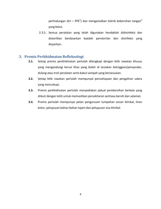 4
perlindungan diri – PPE1
) dan mengamalkan teknik kebersihan tangan2
yang betul.
2.3.5. Semua peralatan yang telah digunakan hendaklah didisinfeksi dan
disterilkan berdasarkan kaedah pensterilan dan disinfeksi yang
disyorkan.
3. Premis Perkhidmatan Refleksologi
3.1. Setiap premis perkhidmatan perlulah dilengkapi dengan bilik rawatan khusus
yang mengandungi kerusi khas yang boleh di laraskan ketinggian/penyandar,
dulang atau troli peralatan serta bakul sampah yang bersesuaian.
3.2. Setiap bilik rawatan perlulah mempunyai pencahayaan dan pengaliran udara
yang mencukupi.
3.3. Premis perkhidmatan perlulah menyediakan jadual pembersihan berkala yang
diikuti dengan teliti untuk memastikan persekitaran sentiasa bersih dan selamat.
3.4. Premis perlulah mempunyai pelan pengurusan tumpahan cecair klinikal, linen
kotor, pelupusan bahan-bahan tajam dan pelupusan sisa klinikal.
 