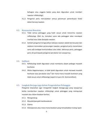 6
bahagian atau anggota badan yang akan digunakan untuk memberi
rawatan refleksologi).
4.2.2. Pengamal perlu mencatatkan semua penemuan pemeriksaan fizikal
dalam borang rawatan.
4.3. Kesesuaian Rawatan
4.3.1. Tidak semua pelanggan yang hadir sesuai untuk menerima rawatan
refleksologi. Oleh itu, tentukan sama ada pelanggan akan mendapat
manfaat atau tidak daripada rawatan.
4.3.2. Setelah pengamal mengesahkan bahawa rawatan adalah bersesuaian dan
sebelum memulakan perancangan rawatan, pengamal perlu menentukan
sama ada terdapat kontraindikasi atau tidak. Sekiranya perlu, pelanggan
perlu dirujuk kepada pengamal perubatan lain sewajarnya.
4.4. Indikasi
4.4.1. Refleksologi boleh digunakan untuk membantu dalam pelbagai masalah
kesihatan.
4.4.2. Walau bagaimanapun, ia tidak boleh digunakan untuk merawat masalah
kesihatan atau perubatan akut3
dan mana-mana masalah kesihatan yang
tidak sesuai untuk refleksologi (seperti di para 4.6. Kontraindikasi).
4.5. Langkah Berjaga-jaga dalam Pengendalian Pelanggan
Pengamal disarankan agar mengambil langkah berjaga-jaga yang sewajarnya
ketika memberikan rawatan refleksologi untuk pelanggan yang mempunyai
masalah atau dalam keadaan berikut;
4.5.1. Mengandung
4.5.2. Masalah/penyakit kardiovaskular
4.5.3. Edema
4.5.4. Osteoporosis atau mana-mana keadaan yang menyebabkan tulang rapuh
 