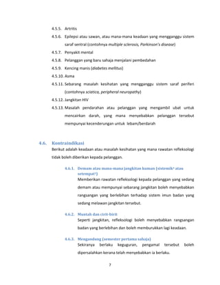 7
4.5.5. Artritis
4.5.6. Epilepsi atau sawan, atau mana-mana keadaan yang mengganggu sistem
saraf sentral (contohnya multiple sclerosis, Parkinson’s disease)
4.5.7. Penyakit mental
4.5.8. Pelanggan yang baru sahaja menjalani pembedahan
4.5.9. Kencing manis (diabetes mellitus)
4.5.10. Asma
4.5.11. Sebarang masalah kesihatan yang mengganggu sistem saraf periferi
(contohnya sciatica, peripheral neuropathy)
4.5.12. Jangkitan HIV
4.5.13. Masalah pendarahan atau pelanggan yang mengambil ubat untuk
mencairkan darah, yang mana menyebabkan pelanggan tersebut
mempunyai kecenderungan untuk lebam/berdarah
4.6. Kontraindikasi
Berikut adalah keadaan atau masalah kesihatan yang mana rawatan refleksologi
tidak boleh diberikan kepada pelanggan.
4.6.1. Demam atau mana-mana jangkitan kuman (sistemik4 atau
setempat5)
Memberikan rawatan refleksologi kepada pelanggan yang sedang
demam atau mempunyai sebarang jangkitan boleh menyebabkan
rangsangan yang berlebihan terhadap sistem imun badan yang
sedang melawan jangkitan tersebut.
4.6.2. Muntah dan cirit-birit
Seperti jangkitan, refleksologi boleh menyebabkan rangsangan
badan yang berlebihan dan boleh memburukkan lagi keadaan.
4.6.3. Mengandung (semester pertama sahaja)
Sekiranya berlaku keguguran, pengamal tersebut boleh
dipersalahkan kerana telah menyebabkan ia berlaku.
 