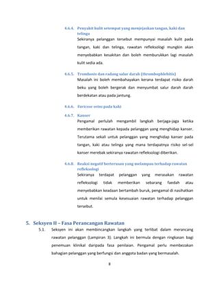 8
4.6.4. Penyakit kulit setempat yang menjejaskan tangan, kaki dan
telinga
Sekiranya pelanggan tersebut mempunyai masalah kulit pada
tangan, kaki dan telinga, rawatan refleksologi mungkin akan
menyebabkan kesakitan dan boleh memburukkan lagi masalah
kulit sedia ada.
4.6.5. Trombosis dan radang salur darah (thrombophlebitis)
Masalah ini boleh membahayakan kerana terdapat risiko darah
beku yang boleh bergerak dan menyumbat salur darah darah
berdekatan atau pada jantung.
4.6.6. Varicose veins pada kaki
4.6.7. Kanser
Pengamal perlulah mengambil langkah berjaga-jaga ketika
memberikan rawatan kepada pelanggan yang menghidap kanser.
Terutama sekali untuk pelanggan yang menghidap kanser pada
tangan, kaki atau telinga yang mana terdapatnya risiko sel-sel
kanser merebak sekiranya rawatan refleksologi diberikan.
4.6.8. Reaksi negatif berterusan yang melampau terhadap rawatan
refleksologi
Sekiranya terdapat pelanggan yang merasakan rawatan
refleksologi tidak memberikan sebarang faedah atau
menyebabkan keadaan bertambah buruk, pengamal di nasihatkan
untuk menilai semula kesesuaian rawatan terhadap pelanggan
tersebut.
5. Seksyen II – Fasa Perancangan Rawatan
5.1. Seksyen ini akan membincangkan langkah yang terlibat dalam merancang
rawatan pelanggan (Lampiran 3). Langkah ini bermula dengan ringkasan bagi
penemuan klinikal daripada fasa penilaian. Pengamal perlu membezakan
bahagian pelanggan yang berfungsi dan anggota badan yang bermasalah.
 