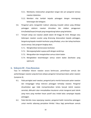 10
5.5.1. Membantu melancarkan pergerakan tangan dan jari pengamal semasa
rawatan dijalankan.
5.5.2. Memberi nilai tambah kepada pelanggan dengan merangsang
ketenangan dan kelegaan.
5.6. Pengamal perlu mengambil maklum sebarang masalah alahan yang dihidapi
pelanggan sebelum rawatan dimulakan dan elakkan penggunaan
krim/bedak/losyen/minyak yang mengandungi bahan yang berkaitan.
5.7. Tempoh setiap sesi rawatan adalah dalam 30 hingga 45 minit. Bilangan atau
kekerapan rawatan susulan yang dirancang disesusaikan kepada pelanggan,
bergantung kepada masalah kesihatan yang dihadapi, umur dan tahap kesihatan
secara amnya. Satu program lengkap akan;
5.7.1. Menghentikan kemerosotan kesihatan
5.7.2. Merangsang badan supaya pulih dengan sendirinya
5.7.3. Menguatkan dan mengukuhkan semua sistem badan
5.7.4. Mengekalkan keseimbangan semua sistem badan (kesihatan yang
optimum)
6. Seksyen III – Fasa Rawatan
Fasa ini melibatkan kitaran rawatan secara berterusan, pemeriksaan semula dan
perkembangan rawatan yang bermula selepas pengamal menyempurnakan pelan rawatan
(Lampiran 4).
6.1. Pada peringkat awal rawatan, pengamal perlu menilai kesesuaian pelan rawatan
dan menganggar tahap toleransi pelanggan terhadap rawatan. Pengamal
dinasihatkan agar tidak memperkenalkan terlalu banyak teknik rawatan
serentak, dikhuatiri akan menyebabkan kesukaran untuk mengenal pasti teknik
yang mana yang memberi kesan positif atau tindak balas sampingan kepada
pelanggan.
6.2. Pada bila-bila masa sepanjang rawatan, pengamal boleh memeriksa pelanggan
untuk menilai sebarang perubahan klinikal. Fokus bagi pemeriksaan semula
 